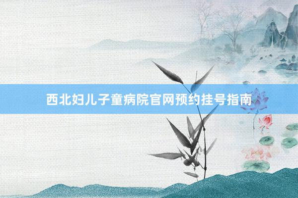 西北妇儿子童病院官网预约挂号指南
