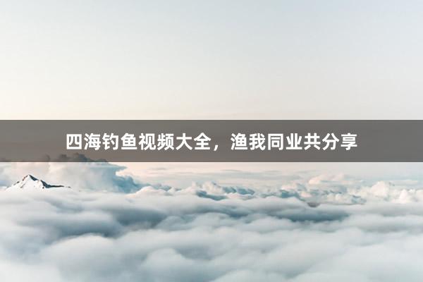 四海钓鱼视频大全，渔我同业共分享