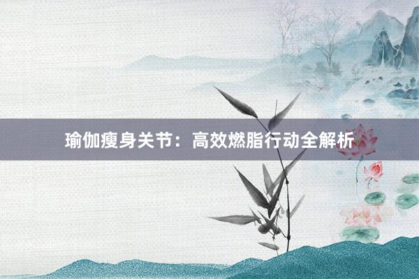 瑜伽瘦身关节：高效燃脂行动全解析